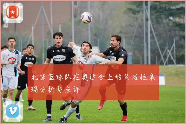 北京篮球队在奥运会上的灵活性表现分析与点评