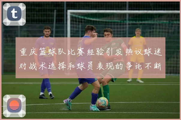 重庆篮球队比赛经验引发热议球迷对战术选择和球员表现的争论不断