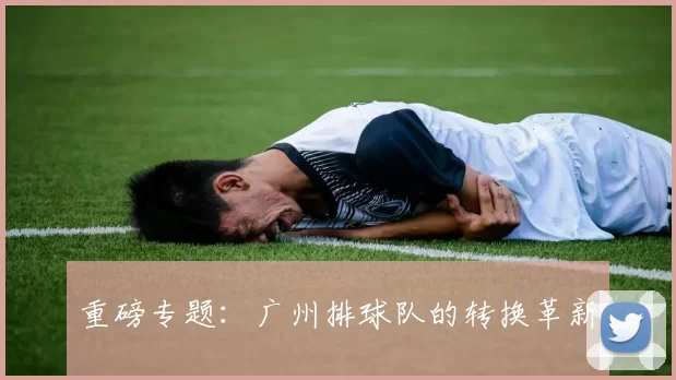 重磅专题：广州排球队的转换革新