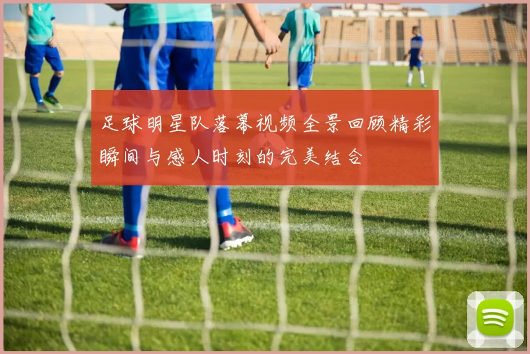 足球明星队落幕视频全景回顾精彩瞬间与感人时刻的完美结合